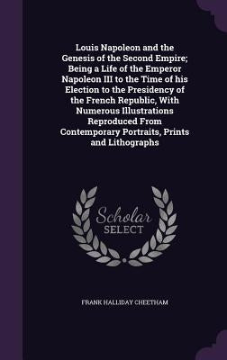 Louis Napoleon and the Genesis of the Second Empire; Being a Life of the Emperor Napoleon III to the Time of his Election to the Presidency of the Fre by Cheetham, Frank Halliday