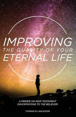 Improving the Quality of Your Eternal Life: A Primer on New Testament Exhortations to the Believer by Lancaster, Thomas M.