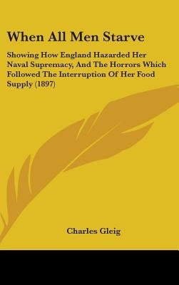 When All Men Starve: Showing How England Hazarded Her Naval Supremacy, And The Horrors Which Followed The Interruption Of Her Food Supply (1897) by Gleig, Charles