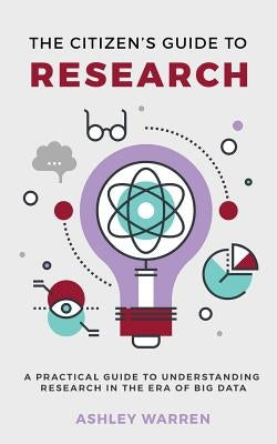 The Citizen's Guide to Research: A Practical Guide to Understanding Research in the Era of Big Data by Warren, Ashley
