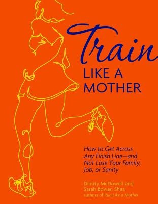 Train Like a Mother: How to Get Across Any Finish Line - And Not Lose Your Family, Job, or Sanity by Shea, Sarah Bowen