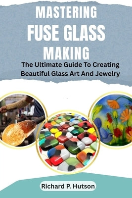 Mastering Fuse Glass Making: The Ultimate Guide To Creating Beautiful Glass Art And Jewelry by P. Hutson, Richard
