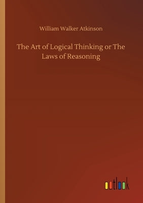 The Art of Logical Thinking or The Laws of Reasoning by Atkinson, William Walker