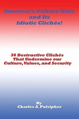 America's Culture Wars and Its Idiotic Clichés: 36 Destructive Clichés that Undermine our Culture, Values, and Security by Pulsipher, Charles A.