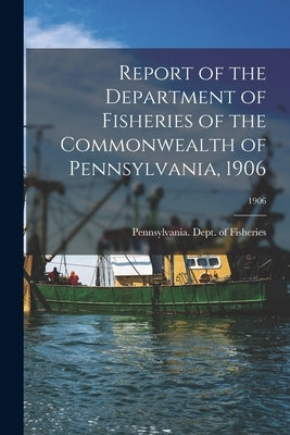 Report of the Department of Fisheries of the Commonwealth of Pennsylvania, 1906; 1906 by Pennsylvania Dept of Fisheries