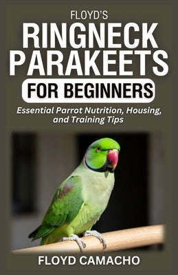 Floyd's Ringneck Parakeets for Beginners: Essential Parrot Nutrition, Housing, and Training Tips by Camacho, Floyd