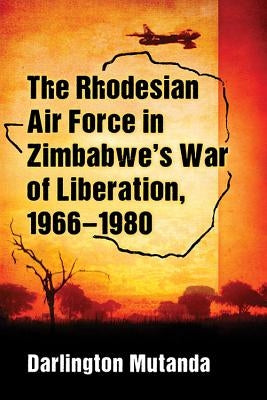 The Rhodesian Air Force in Zimbabwe's War of Liberation, 1966-1980 by Mutanda, Darlington