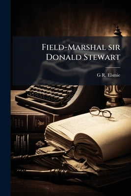 Field-Marshal sir Donald Stewart: An Account of his Life, Mainly in his own Words by Elsmie, G. R. 1838-1909