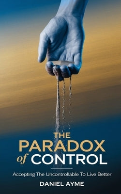 The Paradox of Control: Accepting the Uncontrollable to Live Better by Ayme, Daniel