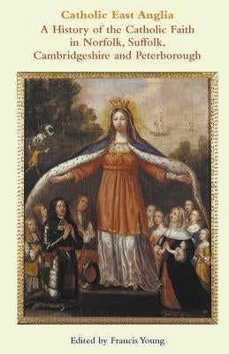 Catholic East Anglia: A History of the Catholic Faith in Norfolk, Suffolk, Cambridgeshire and Peterborough by Young, Francis