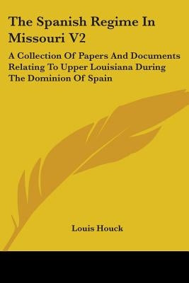 The Spanish Regime In Missouri V2: A Collection Of Papers And Documents Relating To Upper Louisiana During The Dominion Of Spain by Houck, Louis
