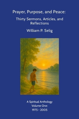 Prayer, Purpose, and Peace: Thirty Sermons, Articles, and Reflections: A Spiritual Anthology by William P. Selig, Volume One: 1975 - 2005 by Selig, William P.