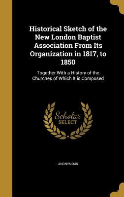 Historical Sketch of the New London Baptist Association From Its Organization in 1817, to 1850: Together With a History of the Churches of Which It is by Anonymous