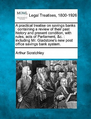 A Practical Treatise on Savings Banks: Containing a Review of Their Past History and Present Condition, with Rules, Acts of Parliament, &C.: Including by Scratchley, Arthur