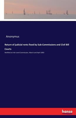 Return of judicial rents fixed by Sub-Commissions and Civil Bill Courts: Notified to Irish Land Commission, March and April 1892 by Anonymus