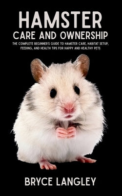 Hamster Care and Ownership: The Complete Beginner's Guide to Hamster Care, Habitat Setup, Feeding, and Health Tips for Happy and Healthy Pets by Langley, Bryce
