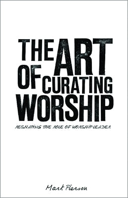 The Art of Curating Worship: Reshaping the Role of Worship Leader by Pierson, Mark