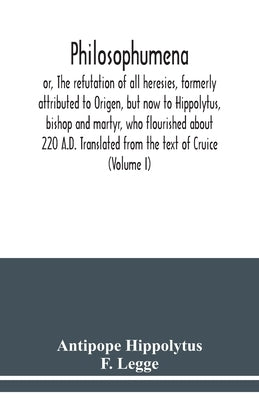 Philosophumena; or, The refutation of all heresies, formerly attributed to Origen, but now to Hippolytus, bishop and martyr, who flourished about 220 by Hippolytus, Antipope