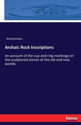 Archaic Rock Inscriptions: An account of the cup and ring markings on the sculptured stones of the old and new worlds by Anonymous