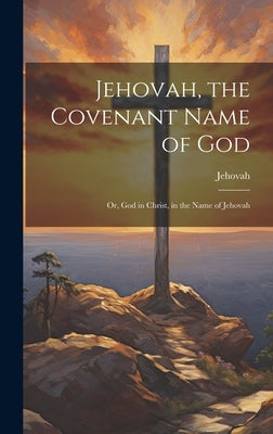 Jehovah, the Covenant Name of God: Or, God in Christ, in the Name of Jehovah by Jehovah