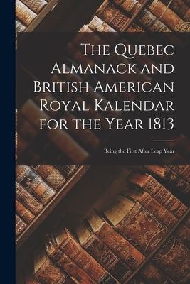 The Quebec Almanack and British American Royal Kalendar for the Year 1813 [microform]: Being the First After Leap Year by Anonymous