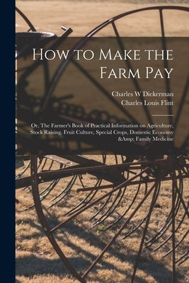 How to Make the Farm Pay: or, The Farmer's Book of Practical Information on Agriculture, Stock Raising, Fruit Culture, Special Crops, Domestic E by Dickerman, Charles W.
