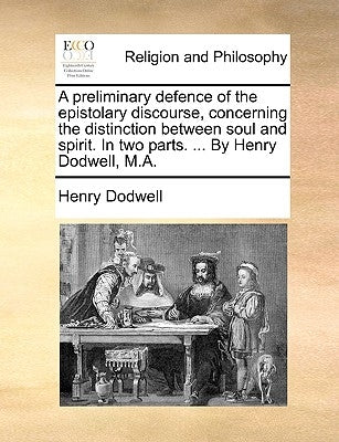 A preliminary defence of the epistolary discourse, concerning the distinction between soul and spirit. In two parts. ... By Henry Dodwell, M.A. by Dodwell, Henry