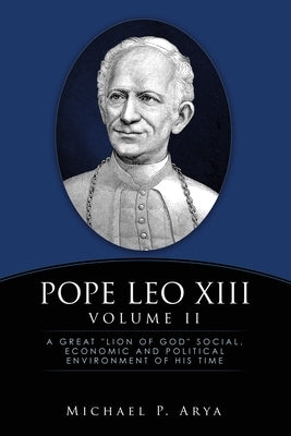 Pope Leo XIII Volume II: A Great "Lion of God" Social, Economic and Political Environment of His Time by Arya, Michael P.