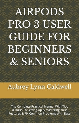 Airpods Pro 3 User Guide for Beginners & Seniors: The Complete Practical Manual With Tips &Tricks To Setting Up & Mastering Your Features & Fix Common by Caldwell, Aubrey Lynn