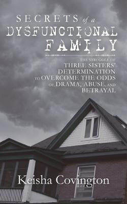 Secrets of a Dysfunctional Family: The Struggle of Three Sisters' Determination to Overcome the Odds Of, Drama, Abuse, and Betrayal by Covington, Keisha