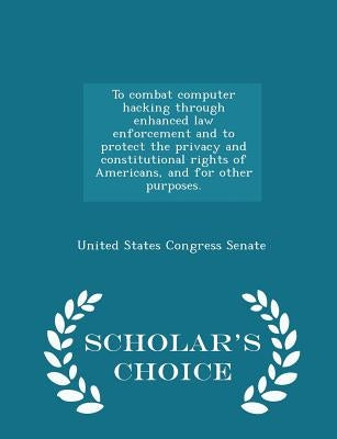 To Combat Computer Hacking Through Enhanced Law Enforcement and to Protect the Privacy and Constitutional Rights of Americans, and for Other Purposes. by United States Congress Senate