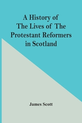 A History Of The Lives Of The Protestant Reformers In Scotland by Scott, James