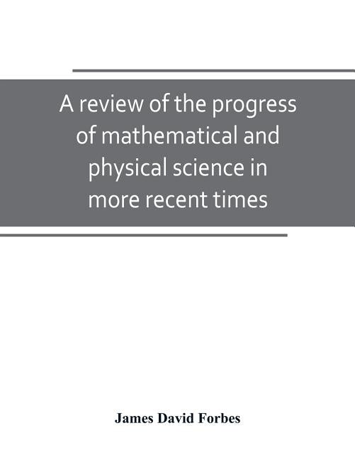 A review of the progress of mathematical and physical science in more recent times: and particulary between the years 1775 and 1850: being one of the by David Forbes, James