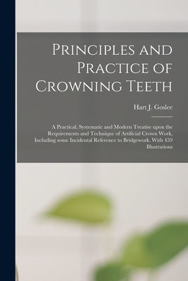 Principles and Practice of Crowning Teeth; a Practical, Systematic and Modern Treatise Upon the Requirements and Technique of Artificial Crown Work, I by Goslee, Hart J. 1871-1930