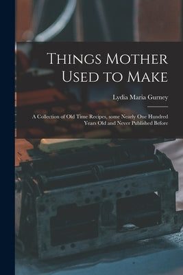 Things Mother Used to Make: a Collection of Old Time Recipes, Some Nearly One Hundred Years Old and Never Published Before by Gurney, Lydia Maria