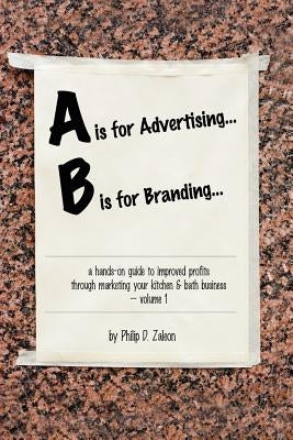 A is for Advertising... B is for Branding - A Hands-On Guide to Improved Profits through Marketing your Kitchen & Bath Business - Volume 1 by Zaleon, Philip