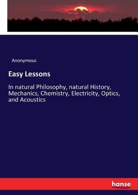 Easy Lessons: In natural Philosophy, natural History, Mechanics, Chemistry, Electricity, Optics, and Acoustics by Anonymous
