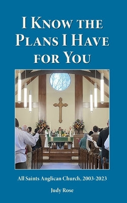 I Know the Plans I Have For You: All Saints Anglican Church, 2003-2023 by Rose, Judy