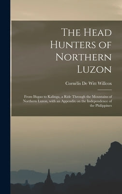 The Head Hunters of Northern Luzon: From Ifugao to Kalinga, a Ride Through the Mountains of Northern Luzon, With an Appendix on the Independence of th by Willcox, Cornélis de Witt 1861-1938