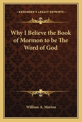 Why I Believe the Book of Mormon to be The Word of God by Morton, William A.