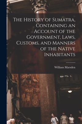 The History of Sumatra, Containing an Account of the Government, Laws, Customs, and Manners of the Native Inhabitants by Marsden, William 1754-1836