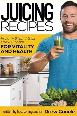 Juicing Recipes From Fitlife.TV Star Drew Canole For Vitality and Health by Canole, Drew