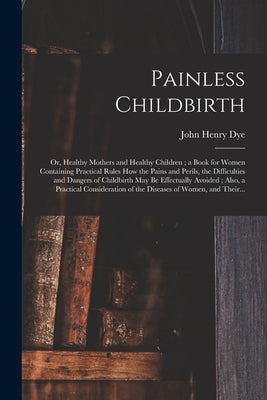 Painless Childbirth: or, Healthy Mothers and Healthy Children; a Book for Women Containing Practical Rules How the Pains and Perils, the Di by Dye, John Henry D. 1903
