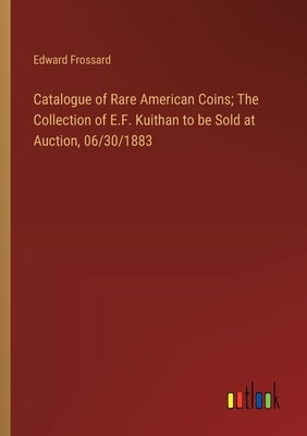 Catalogue of Rare American Coins; The Collection of E.F. Kuithan to be Sold at Auction, 06/30/1883 by Frossard, Edward