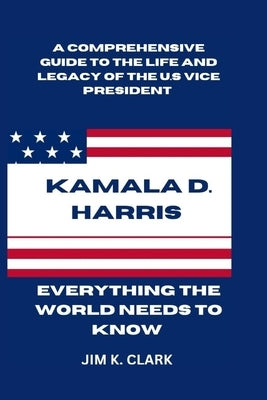 Kamala D. Harris: Everything The World Needs to Know: A Comprehensive Guide to the Life and Legacy of the U.S. Vice President. Breaking by Clark, Jim K.