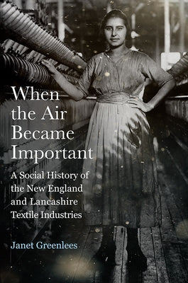 When the Air Became Important: A Social History of the New England and Lancashire Textile Industries by Greenlees, Janet