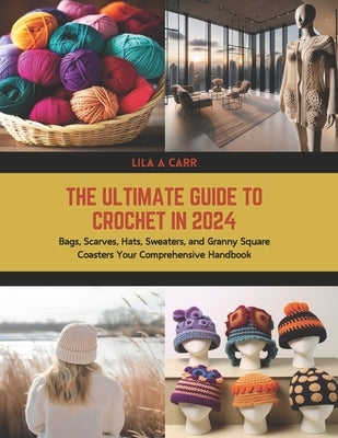 The Ultimate Guide to Crochet in 2024: Bags, Scarves, Hats, Sweaters, and Granny Square Coasters Your Comprehensive Handbook by Carr, Lila A.