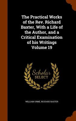 The Practical Works of the Rev. Richard Baxter, With a Life of the Author, and a Critical Examination of his Writings Volume 19 by Orme, William