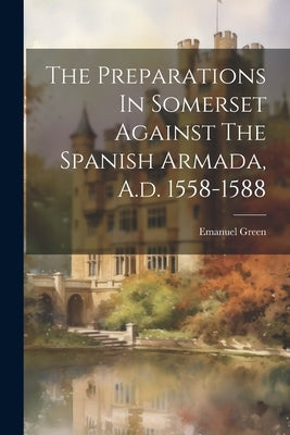 The Preparations In Somerset Against The Spanish Armada, A.d. 1558-1588 by Green, Emanuel