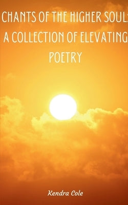 Chants of the Higher Soul: A Collection of Elevating Poetry by Cole, Kendra